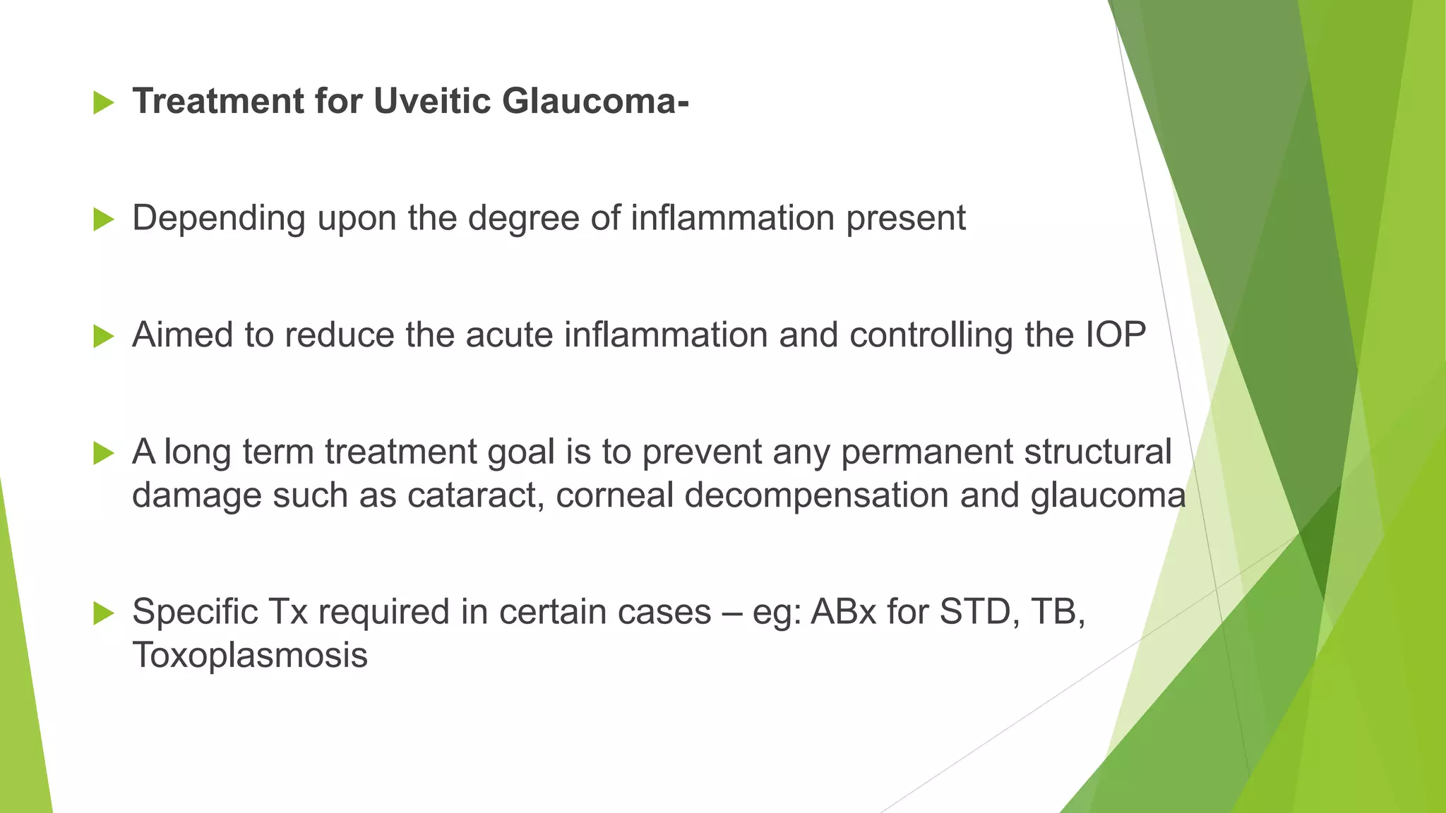  Treatment for Uveitic Glaucoma-
 Depending upon the degree of inflammation present
 Aimed to reduce the acute inflammation and controlling the IOP
 A long term treatment goal is to prevent any permanent structural
damage such as cataract, corneal decompensation and glaucoma
 Specific Tx required in certain cases – eg: ABx for STD, TB,
Toxoplasmosis
 