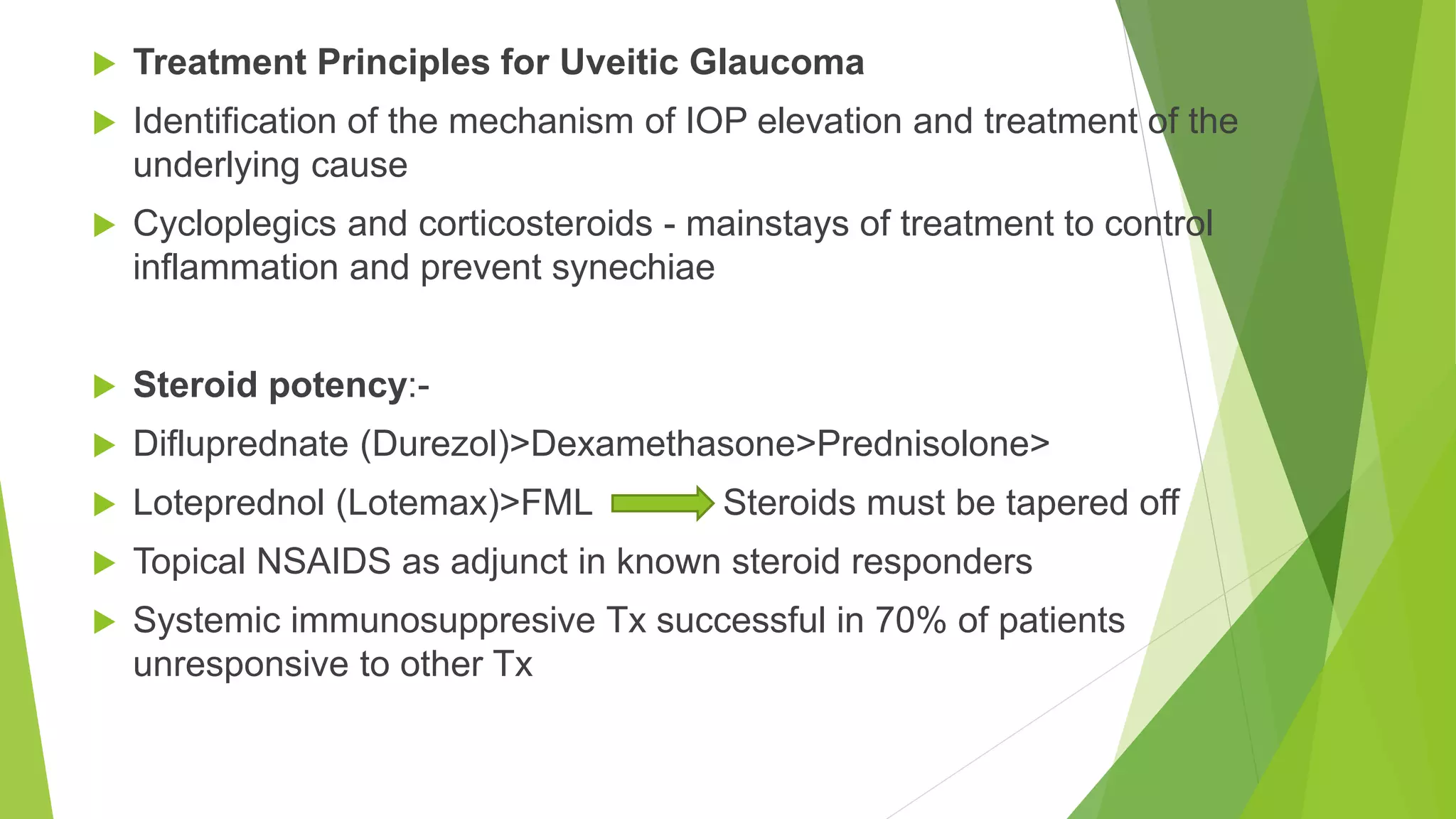 Treatment Principles for Uveitic Glaucoma
 Identification of the mechanism of IOP elevation and treatment of the
underlying cause
 Cycloplegics and corticosteroids - mainstays of treatment to control
inflammation and prevent synechiae
 Steroid potency:-
 Difluprednate (Durezol)>Dexamethasone>Prednisolone>
 Loteprednol (Lotemax)>FML Steroids must be tapered off
 Topical NSAIDS as adjunct in known steroid responders
 Systemic immunosuppresive Tx successful in 70% of patients
unresponsive to other Tx
 