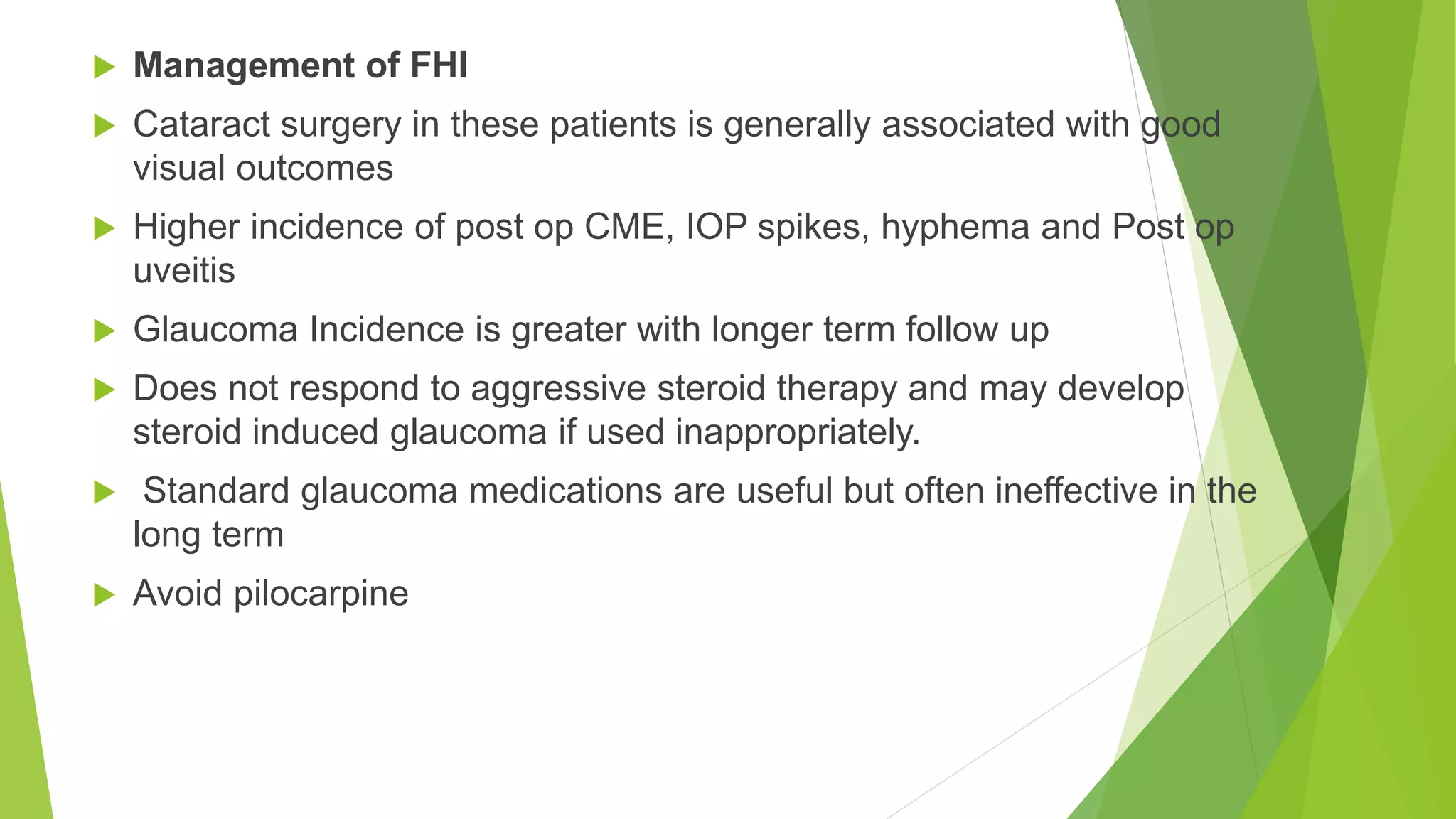 Management of FHI
 Cataract surgery in these patients is generally associated with good
visual outcomes
 Higher incidence of post op CME, IOP spikes, hyphema and Post op
uveitis
 Glaucoma Incidence is greater with longer term follow up
 Does not respond to aggressive steroid therapy and may develop
steroid induced glaucoma if used inappropriately.
 Standard glaucoma medications are useful but often ineffective in the
long term
 Avoid pilocarpine
 