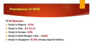 Prevalence of NVG
Of all Glaucoma
 Study in Nigeria - 0.3%
 Study in Asia- 0.7–5.1 %
 Study in Europe- 3.9%
 Study in West Bengal, india - 0.01%
 Study in Singapore -0.12% among migrant Indians
 
