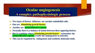 Ocular angiogenesis
A complex pathophysiologic process
 Two types of factors influence on vascular endothelial cells.
 One are stimulating growth factors
 Another are antiproliferative agents.
 Normally there is a balance of action between these opposing factors.
 But in condition where stimulating growth factors outnumber the
antiproliferative agents results the angiogenesis as outcome.
 This can be regulated by endogenous and synthetic molecules both.
 