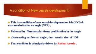  This is a condition of new vessel development on iris (NVI) &
neovascularization on angle (NVA) ,
 Followed by fibrovascular tissue proliferation in the Angle
 ,Obstructing outflow at angle , that results rise of IOP
 That condition is principally driven by Retinal Anoxia .
A condition of New vessels development
 