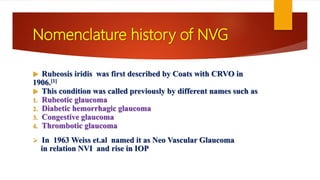 Nomenclature history of NVG
 Rubeosis iridis was first described by Coats with CRVO in
1906.[1]
 This condition was called previously by different names such as
1. Rubeotic glaucoma
2. Diabetic hemorrhagic glaucoma
3. Congestive glaucoma
4. Thrombotic glaucoma
 In 1963 Weiss et.al named it as Neo Vascular Glaucoma
in relation NVI and rise in IOP
 