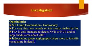 Investigation
Ophthalmic:
 Slit Lamp Examination / Gonioscopy
 For very fine new vessels on iris is only visible by FA.
 FFA is gold standard to detect NVD or NVE and in
large fundus area about 200°.
 Indocyanine green angiography helps more to identify
vasculature in detail.
 