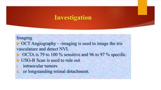 Investigation
Imaging
 OCT Angiography - -imaging is used to image the iris
vasculature and detect NVI.
 OCTA is 79 to 100 % sensitive and 96 to 97 % specific.
 USG-B Scan is used to rule out
I. intraocular tumors
II. or longstanding retinal detachment.
 
