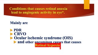 Conditions that causes retinal anoxia
lead to angiogenic activity in eye*.
Mainly are
 PDR
 CRVO
 Ocular ischemic syndrome (OIS)
 and other uncommon causes that causes
Retinal hypoxia
 