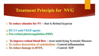 1. To reduce stimulus for NV – that is Retinal hypoxia
a) BY I.V anti-VEGF agents
b) Pan retinal photocoagulation (PRP)
2. To improve retinal blood flow – treat underlying Systemic Diseases
3. To reduce destruction of endothelium - Control inflammation
4. To reduce damage to RNFL - Control IOP
Treatment Principle for NVG
 