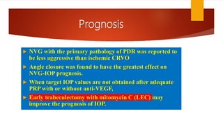 Prognosis
 NVG with the primary pathology of PDR was reported to
be less aggressive than ischemic CRVO
 Angle closure was found to have the greatest effect on
NVG-IOP prognosis.
 When target IOP values are not obtained after adequate
PRP with or without anti-VEGF,
 Early trabeculectomy with mitomycin C (LEC) may
improve the prognosis of IOP.
 