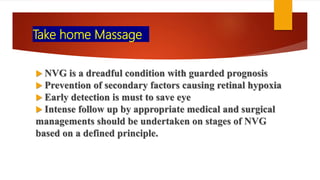 Take home Massage
 NVG is a dreadful condition with guarded prognosis
 Prevention of secondary factors causing retinal hypoxia
 Early detection is must to save eye
 Intense follow up by appropriate medical and surgical
managements should be undertaken on stages of NVG
based on a defined principle.
 