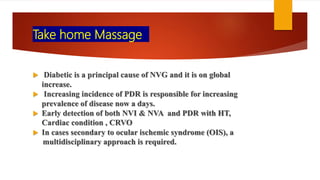 Take home Massage
 Diabetic is a principal cause of NVG and it is on global
increase.
 Increasing incidence of PDR is responsible for increasing
prevalence of disease now a days.
 Early detection of both NVI & NVA and PDR with HT,
Cardiac condition , CRVO
 In cases secondary to ocular ischemic syndrome (OIS), a
multidisciplinary approach is required.
 