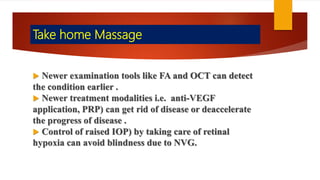 Take home Massage
 Newer examination tools like FA and OCT can detect
the condition earlier .
 Newer treatment modalities i.e. anti-VEGF
application, PRP) can get rid of disease or deaccelerate
the progress of disease .
 Control of raised IOP) by taking care of retinal
hypoxia can avoid blindness due to NVG.
 