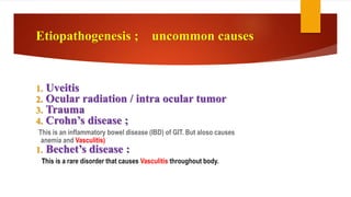 1. Uveitis
2. Ocular radiation / intra ocular tumor
3. Trauma
4. Crohn’s disease ;
This is an inflammatory bowel disease (IBD) of GIT. But aloso causes
anemia and Vasculitis)
1. Bechet’s disease :
This is a rare disorder that causes Vasculitis throughout body.
Etiopathogenesis ; uncommon causes
 