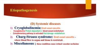 (D) Systemic diseases
1) Cryoglobulinemia:Small vessel vasculitis
 Cryoglobulins Protein deposited in blood vessel endothelium
 Complementary pathway is activated that damage endothelium.
2) Churg-Strauss syndrome: Small vessel vasculitis –
where blood flow to organ and tissue is restricted.
3) Miscellaneous ; those condition cause retinal vascular occlusion
Etiopathogenesis
 