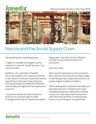 Neovia and the Social Supply Chain
Dan Spellman has a challenging role.
“Logistics management happens at the
speed of movement,” Spellman says. “You
cannot be late.”
Spellman, the president of leading
third-party logistics firm, Neovia, oversees
a vast network of diverse customers. Neovia
specializes in the automotive, industrial,
mining, aerospace and defense industries,
where stakes are high and time is always at a
premium.
“You cannot be late to make corrective
actions; you cannot be late to make
management decisions,” Spellman explains.
“Being able to do that in a time-effective
manner is a very important factor of
production.”
And it isn’t easy.
With over 100 operations on six continents
and in 25 countries, Neovia’s success hinges
on delivering simple, responsive solutions to
a wide range of complex problems.
“We’re dealing with customers internally and
externally that are in multiple time zones,
multiple geographies, dealing with multiple
currencies,” says Carey Falcone, Neovia’s
chief commercial officer. In this business,
there’s no such thing as “one size fits all.”
Neovia and the Social Supply Chain 1
Neovia Case Study // Spring 2014
 