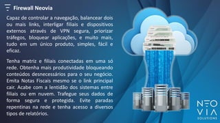 Firewall Neovia
Tenha matriz e filiais conectadas em uma só
rede. Obtenha mais produtividade bloqueando
conteúdos desnecessários para o seu negócio.
Emita Notas Fiscais mesmo se o link principal
cair. Acabe com a lentidão dos sistemas entre
filiais ou em nuvem. Trafegue seus dados de
forma segura e protegida. Evite paradas
repentinas na rede e tenha acesso a diversos
tipos de relatórios.
Capaz de controlar a navegação, balancear dois
ou mais links, interligar filiais e dispositivos
externos através de VPN segura, priorizar
tráfegos, bloquear aplicações, e muito mais,
tudo em um único produto, simples, fácil e
eficaz.
 