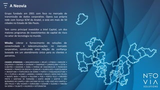 A Neovia
Grupo fundado em 2001 com foco no mercado de
transmissão de dados corporativo. Opera sua própria
rede com licença SCM da Anatel, e está em mais de 50
cidades no Estado de São Paulo.
Tem como principal investidor a Intel Capital, um dos
maiores programas de investimentos de capital de risco
no setor de tecnologia no mundo.
CIDADES ATENDIDAS: • ARAÇARIGUAMA • ARUJÁ • ATIBAIA • BARUERI •
CAÇAPAVA • CAIEIRAS • CAJAMAR • CAMPINAS • CARAPICUIBA • COTIA •
CUBATÃO • DIADEMA • EMBU • FERRAZ DE VASCONCELOS • FRANCISCO
MORADO • FRANCO DA ROCHA • GUARUJÁ • GUARULHOS • HORTOLANDIA
• INDAIATUBA • ITAPECERICA DA SERRA • ITAPEVI • ITAQUAQUECETUBA •
ITU • ITUPEVA • JACAREÍ • JANDIRA • JUNDIAÍ • MAUÁ • MOGI DAS CRUZES
• MONTE MOR • OSASCO • PAULÍNIA • POÁ • PORTO FELIZ • RIBEIRÃO
PRETO • SANTANA DE PARNAÍBA • SANTO ANDRÉ • SANTOS • SÃO
BERNARDO DO CAMPO • SÃO CAETANO DO SUL • SÃO JOSÉ DOS CAMPOS •
SÃO PAULO • SÃO VICENTE • SOROCABA • SUMARÉ • SUZANO • TABOÃO
DA SERRA • TAUBATÉ • VALINHOS • VOTORANTIM
Missão: Liderar o fornecimento de soluções de
conectividade e telecomunicações no mercado
corporativo, construindo uma relação de confiança
baseada em um atendimento único para os clientes e
parceiros.
 
