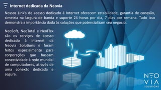 Internet dedicada da Neovia
Nossos Link’s de acesso dedicado à Internet oferecem estabilidade, garantia de conexão,
simetria na largura de banda e suporte 24 horas por dia, 7 dias por semana. Tudo isso
demonstra a importância dada às soluções que potencializam seu negocio.
NeoSoft, NeoTotal e NeoFlex
são os serviços de acesso
dedicado à internet da
Neovia Solutions e foram
feitos especialmente para
corporações que buscam
conectividade à rede mundial
de computadores, através de
uma conexão dedicada e
segura.
 