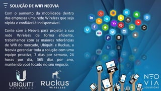 SOLUÇÃO DE WIFI NEOVIA
Com o aumento da mobilidade dentro
das empresas uma rede Wireless que seja
rápida e confiável é indispensável.
Conte com a Neovia para projetar a sua
rede Wireless de forma eficiente,
trabalhamos com as maiores referências
de Wifi do mercado, Ubiquiti e Ruckus, a
Neovia gerenciar toda a solução com uma
equipe proativa, 7 dias por semana, 24
horas por dia, 365 dias por ano,
mantendo você focado no seu negocio.
 