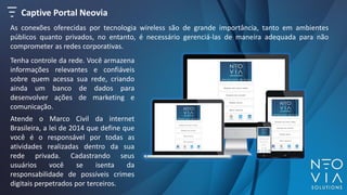 Captive Portal Neovia
As conexões oferecidas por tecnologia wireless são de grande importância, tanto em ambientes
públicos quanto privados, no entanto, é necessário gerenciá-las de maneira adequada para não
comprometer as redes corporativas.
Tenha controle da rede. Você armazena
informações relevantes e confiáveis
sobre quem acessa sua rede, criando
ainda um banco de dados para
desenvolver ações de marketing e
comunicação.
Atende o Marco Civil da internet
Brasileira, a lei de 2014 que define que
você é o responsável por todas as
atividades realizadas dentro da sua
rede privada. Cadastrando seus
usuários você se isenta da
responsabilidade de possíveis crimes
digitais perpetrados por terceiros.
 