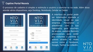 O processo de cadastro é simples e estimula o usuário a conectar-se na rede. Além disso
atende vários dispositivos, seja Desktop, Notebook, Celular ou Tablet.
A interface do portal pode
ser totalmente ajustada a
identidade visual da sua
empresa. Personalize a
plataforma com a sua
logomarca, gere vouchers
de acesso, cadastre Banners
promocionais para exibir
aos visitantes e permita o
acesso através de redes
sociais como o Facebook,
Google, Twitter ou Linkedin.
Captive Portal Neovia
 
