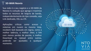 SD-WAN Neovia
Sua rede é o seu negócio e o SD-WAN da
Neovia é a solução que agrega e maximiza
todos os recursos de largura de banda,
independentemente do tipo conexão, seja
Link dedicado, DSL ou LTE.
Aplicações críticas como acesso a
sistemas em nuvem ou mesmo Voip,
recebem QoS baseado em regras, como a
melhor latência, o melhor Jitter, o link
com menos perdas de pacote, o melhor
Download ou Upload entre outros,
podendo ser ajustados a qualquer
momento.
 