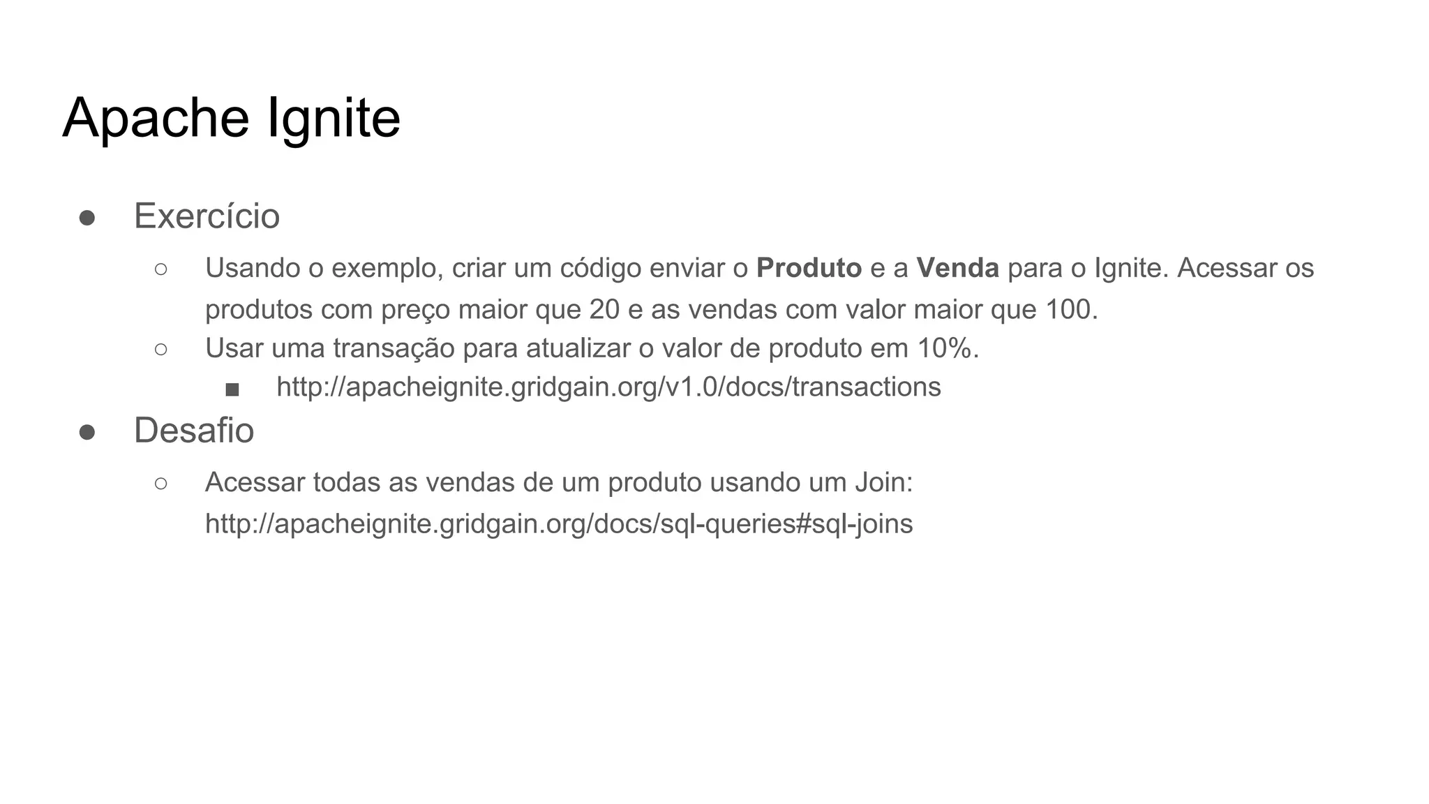 Apache Ignite
● Exercício
○ Usando o exemplo, criar um código enviar o Produto e a Venda para o Ignite. Acessar os
produtos com preço maior que 20 e as vendas com valor maior que 100.
○ Usar uma transação para atualizar o valor de produto em 10%.
■ http://apacheignite.gridgain.org/v1.0/docs/transactions
● Desafio
○ Acessar todas as vendas de um produto usando um Join:
http://apacheignite.gridgain.org/docs/sql-queries#sql-joins
 