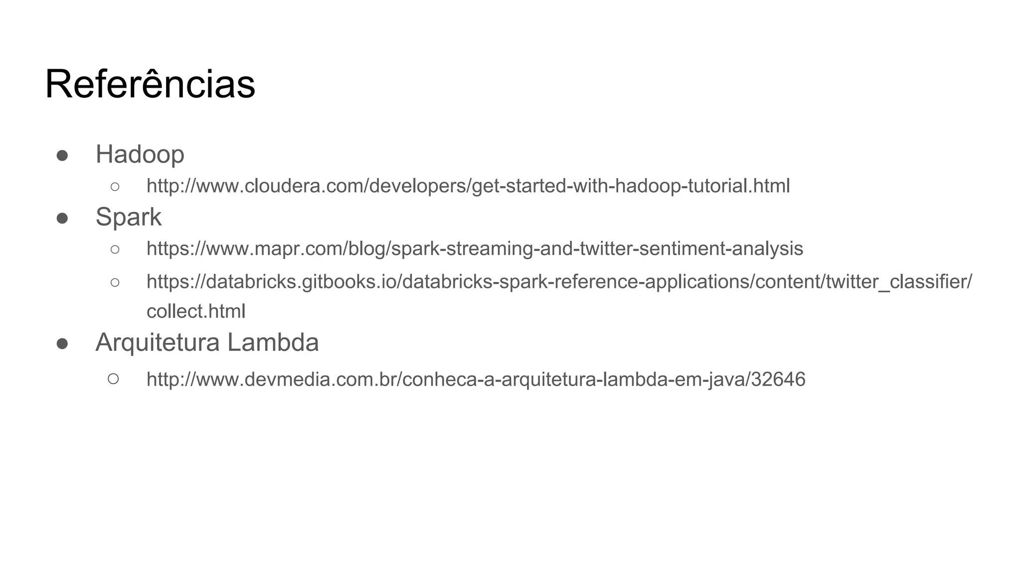 Referências
● Hadoop
○ http://www.cloudera.com/developers/get-started-with-hadoop-tutorial.html
● Spark
○ https://www.mapr.com/blog/spark-streaming-and-twitter-sentiment-analysis
○ https://databricks.gitbooks.io/databricks-spark-reference-applications/content/twitter_classifier/
collect.html
● Arquitetura Lambda
○ http://www.devmedia.com.br/conheca-a-arquitetura-lambda-em-java/32646
 