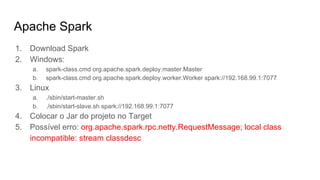 Apache Spark
1. Download Spark
2. Windows:
a. spark-class.cmd org.apache.spark.deploy.master.Master
b. spark-class.cmd org.apache.spark.deploy.worker.Worker spark://192.168.99.1:7077
3. Linux
a. ./sbin/start-master.sh
b. ./sbin/start-slave.sh spark://192.168.99.1:7077
4. Colocar o Jar do projeto no Target
5. Possível erro: org.apache.spark.rpc.netty.RequestMessage; local class
incompatible: stream classdesc
 