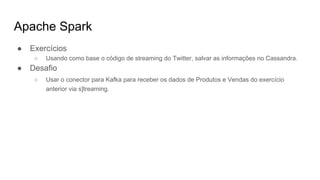 Apache Spark
● Exercícios
○ Usando como base o código de streaming do Twitter, salvar as informações no Cassandra.
● Desafio
○ Usar o conector para Kafka para receber os dados de Produtos e Vendas do exercício
anterior via s]treaming.
 