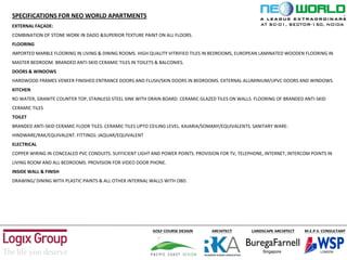 SPECIFICATIONS FOR NEO WORLD APARTMENTS
EXTERNAL FAÇADE:
COMBINATION OF STONE WORK IN DADO &SUPERIOR TEXTURE PAINT ON ALL FLOORS.
FLOORING
IMPORTED MARBLE FLOORING IN LIVING & DINING ROOMS. HIGH QUALITY VITRIFIED TILES IN BEDROOMS, EUROPEAN LAMINATED WOODEN FLOORING IN
MASTER BEDROOM. BRANDED ANTI-SKID CERAMIC TILES IN TOILETS & BALCONIES.
DOORS & WINDOWS
HARDWOOD FRAMES VENEER FINISHED ENTRANCE DOORS AND FLUSH/SKIN DOORS IN BEDROOMS. EXTERNAL ALUMINIUM/UPVC DOORS AND WINDOWS.
KITCHEN
RO WATER, GRANITE COUNTER TOP, STAINLESS STEEL SINK WITH DRAIN BOARD. CERAMIC GLAZED TILES ON WALLS. FLOORING OF BRANDED ANTI-SKID
CERAMIC TILES
TOILET
BRANDED ANTI-SKID CERAMIC FLOOR TILES. CERAMIC TILES UPTO CEILING LEVEL. KAJARIA/SOMANY/EQUIVALENTS. SANITARY WARE:
HINDWARE/RAK/EQUIVALENT. FITTINGS: JAQUAR/EQUIVALENT
ELECTRICAL
COPPER WIRING IN CONCEALED PVC CONDUITS. SUFFICIENT LIGHT AND POWER POINTS. PROVISION FOR TV, TELEPHONE, INTERNET, INTERCOM POINTS IN
LIVING ROOM AND ALL BEDROOMS. PROVISION FOR VIDEO DOOR PHONE.
INSIDE WALL & FINISH
DRAWING/ DINING WITH PLASTIC PAINTS & ALL OTHER INTERNAL WALLS WITH OBD.
AT SC-01, SECTOR-150, NOIDA
 