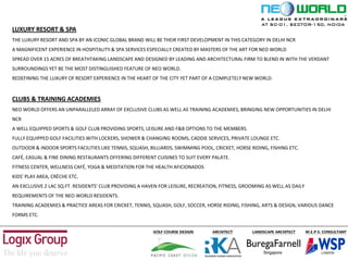 LUXURY RESORT & SPA
THE LUXURY RESORT AND SPA BY AN ICONIC GLOBAL BRAND WILL BE THEIR FIRST DEVELOPMENT IN THIS CATEGORY IN DELHI NCR
A MAGNIFICENT EXPERIENCE IN HOSPITALITY & SPA SERVICES ESPECIALLY CREATED BY MASTERS OF THE ART FOR NEO WORLD
SPREAD OVER 15 ACRES OF BREATHTAKING LANDSCAPE AND DESIGNED BY LEADING AND ARCHITECTURAL FIRM TO BLEND IN WITH THE VERDANT
SURROUNDINGS YET BE THE MOST DISTINGUISHED FEATURE OF NEO WORLD.
REDEFINING THE LUXURY OF RESORT EXPERIENCE IN THE HEART OF THE CITY YET PART OF A COMPLETELY NEW WORLD.
CLUBS & TRAINING ACADEMIES
NEO WORLD OFFERS AN UNPARALLELED ARRAY OF EXCLUSIVE CLUBS AS WELL AS TRAINING ACADEMIES, BRINGING NEW OPPORTUNITIES IN DELHI
NCR
A WELL EQUIPPED SPORTS & GOLF CLUB PROVIDING SPORTS, LEISURE AND F&B OPTIONS TO THE MEMBERS.
FULLY EQUIPPED GOLF FACILITIES WITH LOCKERS, SHOWER & CHANGING ROOMS, CADDIE SERVICES, PRIVATE LOUNGE ETC.
OUTDOOR & INDOOR SPORTS FACILITIES LIKE TENNIS, SQUASH, BILLIARDS, SWIMMING POOL, CRICKET, HORSE RIDING, FISHING ETC.
CAFÉ, CASUAL & FINE DINING RESTAURANTS OFFERING DIFFERENT CUISINES TO SUIT EVERY PALATE.
FITNESS CENTER, WELLNESS CAFÉ, YOGA & MEDITATION FOR THE HEALTH AFICIONADOS
KIDS’ PLAY AREA, CRÈCHE ETC.
AN EXCLUSIVE 2 LAC SQ.FT. RESIDENTS’ CLUB PROVIDING A HAVEN FOR LEISURE, RECREATION, FITNESS, GROOMING AS WELL AS DAILY
REQUIREMENTS OF THE NEO WORLD RESIDENTS.
TRAINING ACADEMIES & PRACTICE AREAS FOR CRICKET, TENNIS, SQUASH, GOLF, SOCCER, HORSE RIDING, FISHING, ARTS & DESIGN, VARIOUS DANCE
FORMS ETC.
AT SC-01, SECTOR-150, NOIDA
 
