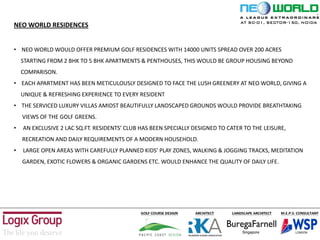 NEO WORLD RESIDENCES
• NEO WORLD WOULD OFFER PREMIUM GOLF RESIDENCES WITH 14000 UNITS SPREAD OVER 200 ACRES
STARTING FROM 2 BHK TO 5 BHK APARTMENTS & PENTHOUSES, THIS WOULD BE GROUP HOUSING BEYOND
COMPARISON.
• EACH APARTMENT HAS BEEN METICULOUSLY DESIGNED TO FACE THE LUSH GREENERY AT NEO WORLD, GIVING A
UNIQUE & REFRESHING EXPERIENCE TO EVERY RESIDENT
• THE SERVICED LUXURY VILLAS AMIDST BEAUTIFULLY LANDSCAPED GROUNDS WOULD PROVIDE BREATHTAKING
VIEWS OF THE GOLF GREENS.
• AN EXCLUSIVE 2 LAC SQ.FT. RESIDENTS’ CLUB HAS BEEN SPECIALLY DESIGNED TO CATER TO THE LEISURE,
RECREATION AND DAILY REQUIREMENTS OF A MODERN HOUSEHOLD.
• LARGE OPEN AREAS WITH CAREFULLY PLANNED KIDS’ PLAY ZONES, WALKING & JOGGING TRACKS, MEDITATION
GARDEN, EXOTIC FLOWERS & ORGANIC GARDENS ETC. WOULD ENHANCE THE QUALITY OF DAILY LIFE.
AT SC-01, SECTOR-150, NOIDA
 