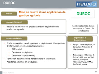 DUROC
Mission

Mise en œuvre d’une application de
gestion agricole

DUROC

Contexte / Objectifs


Société spécialisée dans la
production et l'export de
tomate cerise

Besoin d’automatiser les processus métier de gestion de la
production agricole

Organisation &
Environnement

Prestations réalisées





Etude, conception, développement et déploiement d’un système
d’information avec les modules suivants :

Référentiel

Gestion de la pépinière

Gestion de la production ;
Formation des utilisateurs (fonctionnelle et technique)
Assistance à la mise en production

© Neoxia – Confidentiel



Equipe : 1 chef de projet, un
Consultant Architecte, 3
développeurs



Technologies : Hibernate 3,
Spring 3, CXP pour les Web
Services, Json pour
l'échange, Mysql, HTML5,
JavaScript, Jquery.

57

 