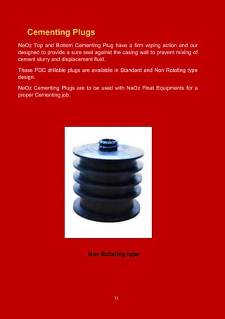 11
Cementing Plugs
NeOz Top and Bottom Cementing Plug have a firm wiping action and our
designed to provide a sure seal against the casing wall to prevent mixing of
cement slurry and displacement fluid.
These PDC drillable plugs are available in Standard and Non Rotating type
design.
NeOz Cementing Plugs are to be used with NeOz Float Equipments for a
proper Cementing job.
Non Rotating type
 