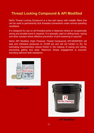 12
Thread Locking Compound & API Modified
NeOz Thread Locking Compound is a two part epoxy with metallic fillers that
can be used to permanently lock threaded connections under normal operating
conditions.
It is designed for use on all threaded joints or fasteners where an exceptionally
strong and durable bond is required. It is specially used on drilling tools, casing
and other tubulars where effective prevention of joint loosening is required.
NeOz API Modified (High Pressure Thread Compound) API-MODIFIED will
seal and withstand pressures to 10,000 psi and will not harden or dry. Its
lubricating characteristics reduce friction in the makeup of casing and tubing,
preventing galling and wear. Maximum thread engagement is ensured,
providing optimum leak resistance.
Thread Lock
API Modified
 
