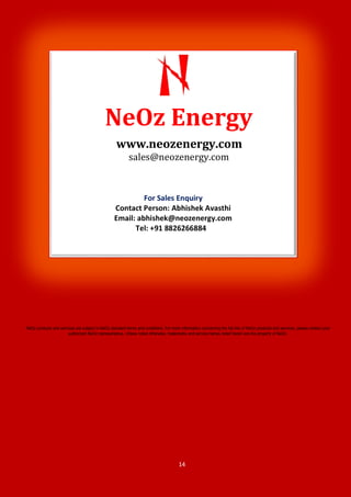 14
NeOz products and services are subject to NeOz standard terms and conditions. For more information concerning the full line of NeOz products and services, please contact your
authorized NeOz representative. Unless noted otherwise, trademarks and service names noted herein are the property of NeOz.
www.neozenergy.com
sales@neozenergy.com
For Sales Enquiry
Contact Person: Abhishek Avasthi
Email: abhishek@neozenergy.com
Tel: +91 8826266884
NeOz Energy
 