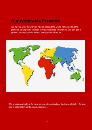 3
Our Worldwide Presence…
We have a wide network of Agents around the world hence getting the
products to a specific location is means lot less time for us. We can get a
product to any location around the world in 48 hours.
We are always looking for new partners to expand our business globally. Do you
see a potential in us then come join us…
 