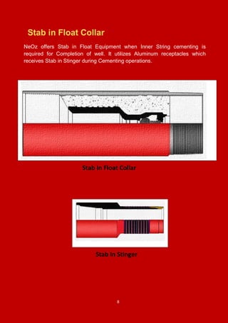 8
Stab in Float Collar
NeOz offers Stab in Float Equipment when Inner String cementing is
required for Completion of well. It utilizes Aluminum receptacles which
receives Stab in Stinger during Cementing operations.
Stab In Stinger
Stab In Float Collar
 