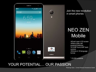 NEO ZEN
Mobile
YOUR POTENTIAL… OUR PASSION
* 23,000 onwards
Join the new revolution
in smart phones
Dual Layer LCD screen...