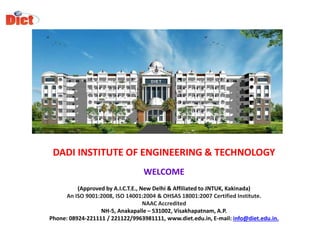 DADI INSTITUTE OF ENGINEERING & TECHNOLOGY
WELCOME
(Approved by A.I.C.T.E., New Delhi & Affiliated to JNTUK, Kakinada)
An ISO 9001:2008, ISO 14001:2004 & OHSAS 18001:2007 Certified Institute.
NAAC Accredited
NH-5, Anakapalle – 531002, Visakhapatnam, A.P.
Phone: 08924-221111 / 221122/9963981111, www.diet.edu.in, E-mail: info@diet.edu.in.
 