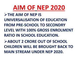 AIM OF NEP 2020
THE AIM OF NEP IS
UNIVERSALISATION OF EDUCATION
FROM PRE-SCHOOL TO SECONDRY
LEVEL WITH 100% GROSS ENROLMENT
RATIO IN SCHOOL EDUCATION.
ABOUT 2 CRORE OUT OF SCHOOL
CHILDREN WILL BE BROUGHT BACK TO
MAIN STREAM UNDER NEP 2020.
 