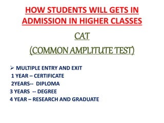 HOW STUDENTS WILL GETS IN
ADMISSION IN HIGHER CLASSES
CAT
(COMMON AMPLITUTE TEST)
 MULTIPLE ENTRY AND EXIT
1 YEAR – CERTIFICATE
2YEARS-- DIPLOMA
3 YEARS -- DEGREE
4 YEAR – RESEARCH AND GRADUATE
 