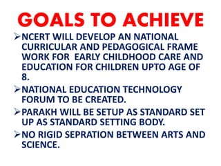 GOALS TO ACHIEVE
NCERT WILL DEVELOP AN NATIONAL
CURRICULAR AND PEDAGOGICAL FRAME
WORK FOR EARLY CHILDHOOD CARE AND
EDUCATION FOR CHILDREN UPTO AGE OF
8.
NATIONAL EDUCATION TECHNOLOGY
FORUM TO BE CREATED.
PARAKH WILL BE SETUP AS STANDARD SET
UP AS STANDARD SETTING BODY.
NO RIGID SEPRATION BETWEEN ARTS AND
SCIENCE.
 