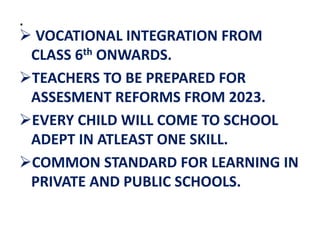.
 VOCATIONAL INTEGRATION FROM
CLASS 6th ONWARDS.
TEACHERS TO BE PREPARED FOR
ASSESMENT REFORMS FROM 2023.
EVERY CHILD WILL COME TO SCHOOL
ADEPT IN ATLEAST ONE SKILL.
COMMON STANDARD FOR LEARNING IN
PRIVATE AND PUBLIC SCHOOLS.
 