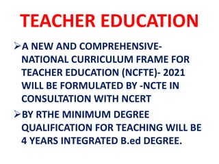 TEACHER EDUCATION
A NEW AND COMPREHENSIVE-
NATIONAL CURRICULUM FRAME FOR
TEACHER EDUCATION (NCFTE)- 2021
WILL BE FORMULATED BY -NCTE IN
CONSULTATION WITH NCERT
BY RTHE MINIMUM DEGREE
QUALIFICATION FOR TEACHING WILL BE
4 YEARS INTEGRATED B.ed DEGREE.
 