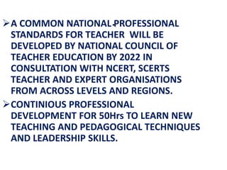 .
A COMMON NATIONAL PROFESSIONAL
STANDARDS FOR TEACHER WILL BE
DEVELOPED BY NATIONAL COUNCIL OF
TEACHER EDUCATION BY 2022 IN
CONSULTATION WITH NCERT, SCERTS
TEACHER AND EXPERT ORGANISATIONS
FROM ACROSS LEVELS AND REGIONS.
CONTINIOUS PROFESSIONAL
DEVELOPMENT FOR 50Hrs TO LEARN NEW
TEACHING AND PEDAGOGICAL TECHNIQUES
AND LEADERSHIP SKILLS.
 