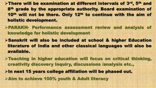 There will be examination at different intervals of 3rd, 5th and
8th grade by the appropriate authority. Board examination of
10th will not be there. Only 12th to continue with the aim of
holistic development.
PARAKH- Performance assessment review and analysis of
knowledge for holistic development
Sanskrit will also be included at school & higher Education
literature of India and other classical languages will also be
available.
Teaching in higher education will focus on critical thinking,
creativity discovery Inquiry, discussions /analysis etc.,
In next 15 years college affiliation will be phased out.
Aim to achieve 100% youth & Adult literacy
 