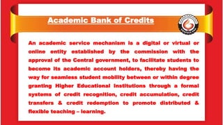 Academic Bank of Credits
An academic service mechanism is a digital or virtual or
online entity established by the commission with the
approval of the Central government, to facilitate students to
become its academic account holders, thereby having the
way for seamless student mobility between or within degree
granting Higher Educational Institutions through a formal
systems of credit recognition, credit accumulation, credit
transfers & credit redemption to promote distributed &
flexible teaching – learning.
 