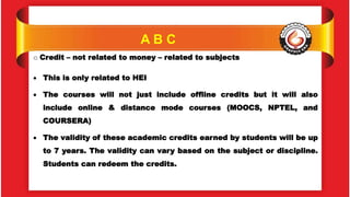 A B C
o Credit – not related to money – related to subjects
 This is only related to HEI
 The courses will not just include offline credits but it will also
include online & distance mode courses (MOOCS, NPTEL, and
COURSERA)
 The validity of these academic credits earned by students will be up
to 7 years. The validity can vary based on the subject or discipline.
Students can redeem the credits.
 
