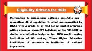 Eligibility Criteria for HEIs
Universities & autonomous colleges satisfying sub –
regulations (2) of regulation 1, which are accredited by
NAAC with A grade or by NBA for at least 3 programs
with a minimum score 675 individual or top 100 NIRF or
similar accreditation bodys or top 1000 world ranking
institutions of QS ranking, Times Higher Education
Institutions of eminence or Institution of National
Importance
 